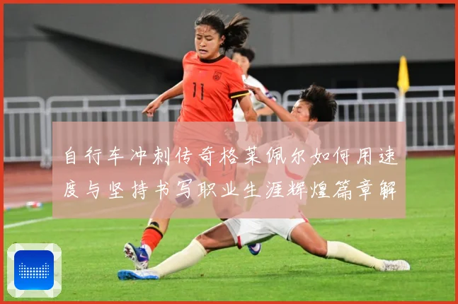 自行车冲刺传奇格莱佩尔如何用速度与坚持书写职业生涯辉煌篇章解析