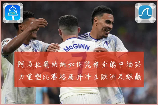 阿马杜奥纳纳如何凭借全能中场实力重塑比赛格局并冲击欧洲足球巅峰舞台