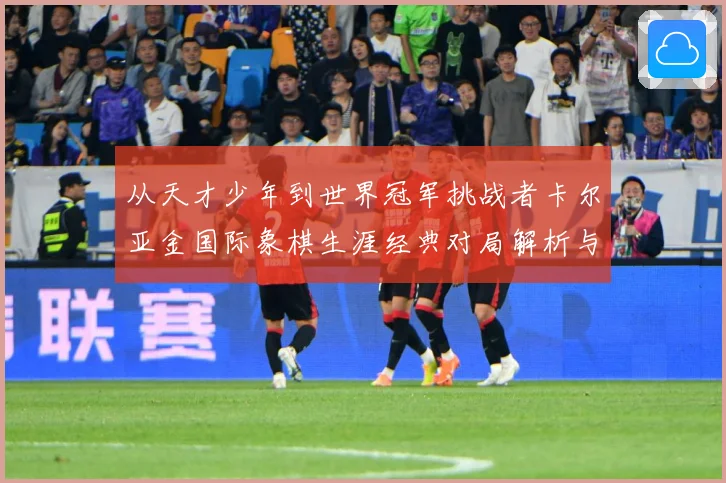 从天才少年到世界冠军挑战者卡尔亚金国际象棋生涯经典对局解析与战略启示录