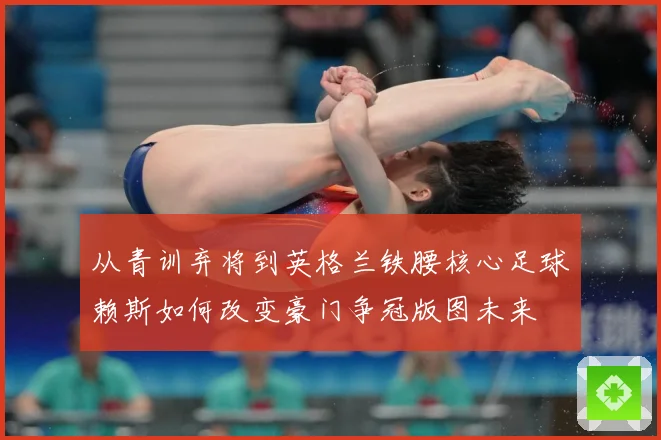 从青训弃将到英格兰铁腰核心足球赖斯如何改变豪门争冠版图未来