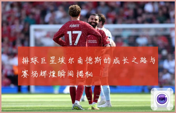 排球巨星埃尔南德斯的成长之路与赛场辉煌瞬间揭秘