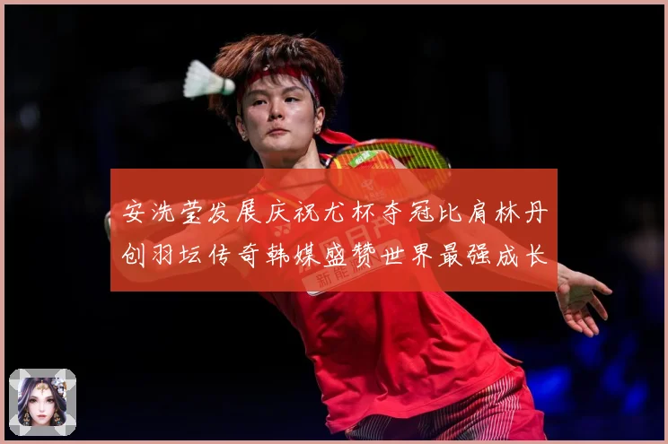 安洗莹发展庆祝尤杯夺冠比肩林丹创羽坛传奇韩媒盛赞世界最强成长观察