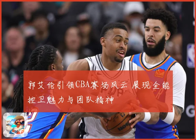 郭艾伦引领CBA赛场风云 展现全能控卫魅力与团队精神