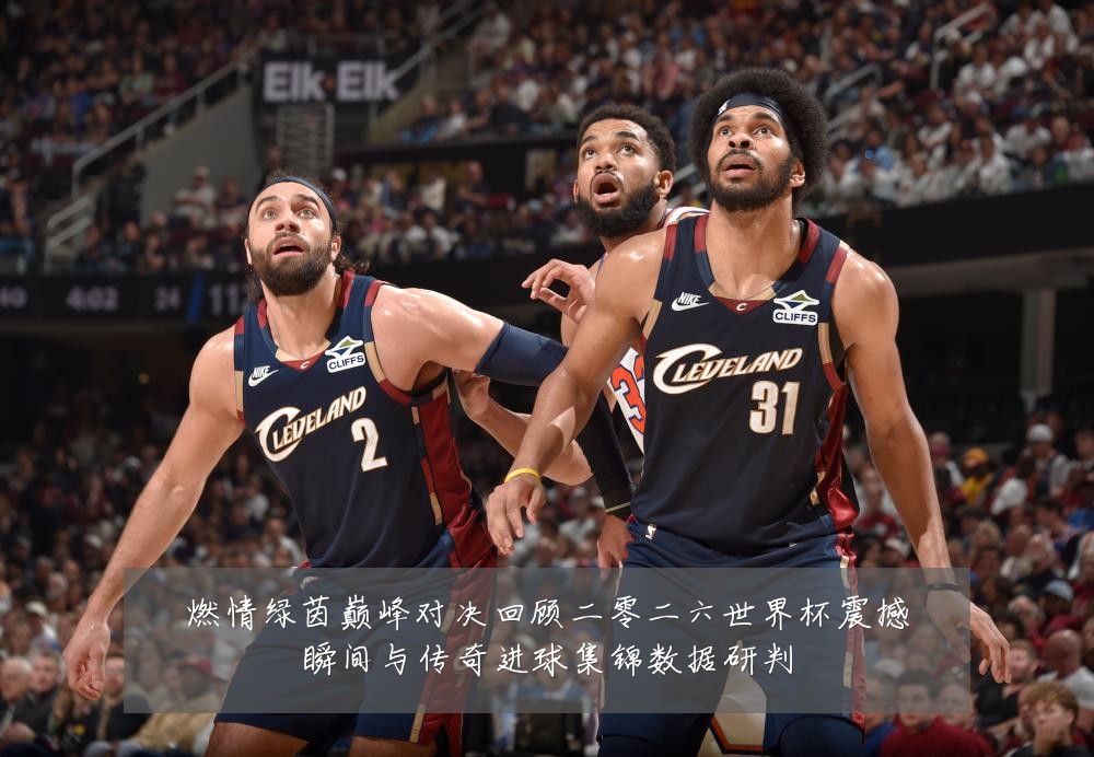 燃情绿茵巅峰对决回顾二零二六世界杯震撼瞬间与传奇进球集锦数据研判